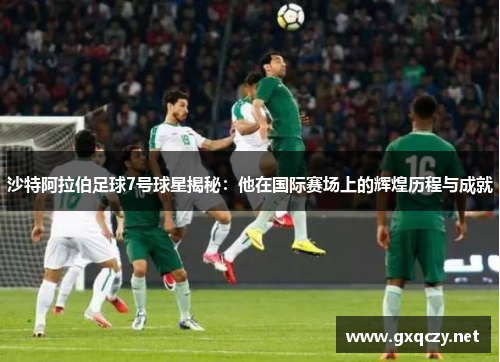 沙特阿拉伯足球7号球星揭秘：他在国际赛场上的辉煌历程与成就
